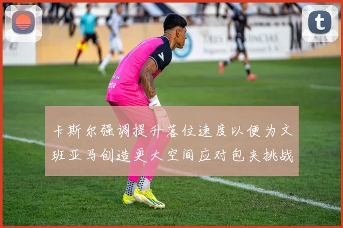 卡斯尔强调提升落位速度以便为文班亚马创造更大空间应对包夹挑战