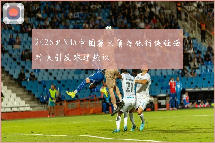 2026年NBA中国赛火箭与独行侠强强对决引发球迷热议