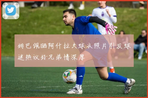 姆巴佩晒阿什拉夫球衣照片引发球迷热议好兄弟情深厚