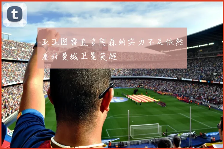 亚亚图雷直言阿森纳实力不足依然看好曼城卫冕英超