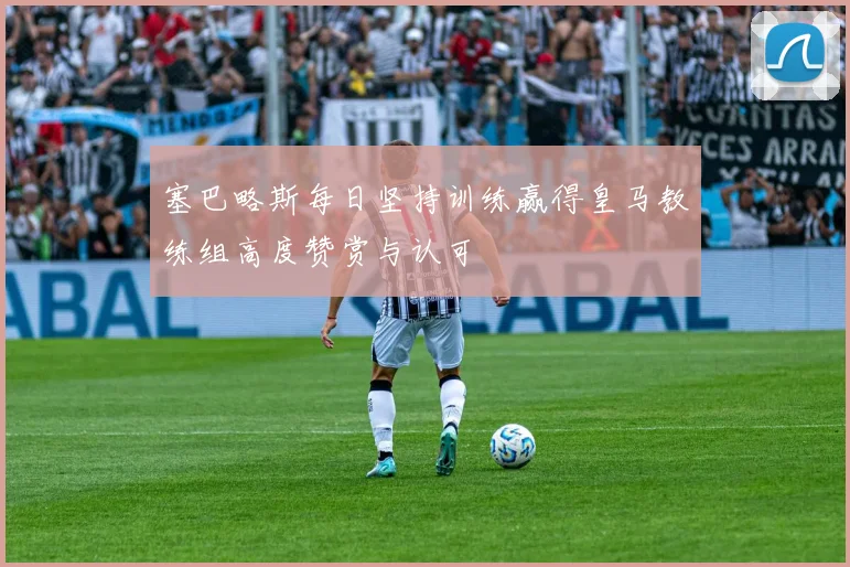 塞巴略斯每日坚持训练赢得皇马教练组高度赞赏与认可
