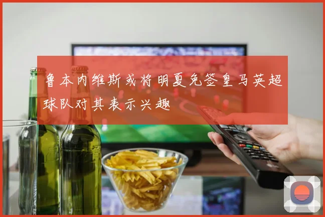 鲁本内维斯或将明夏免签皇马英超球队对其表示兴趣