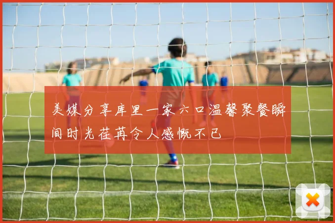 美媒分享库里一家六口温馨聚餐瞬间时光荏苒令人感慨不已