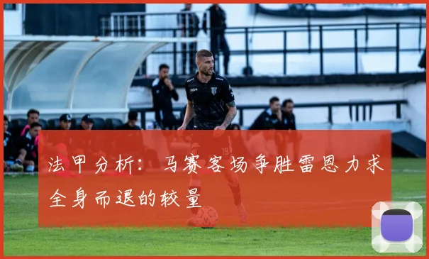 法甲分析：马赛客场争胜雷恩力求全身而退的较量