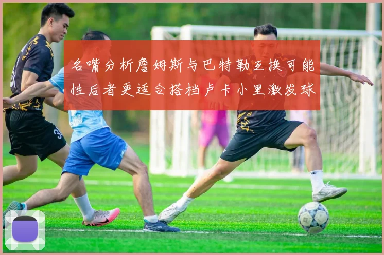 名嘴分析詹姆斯与巴特勒互换可能性后者更适合搭档卢卡小里激发球队激情