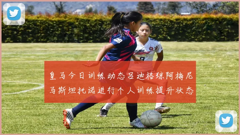 皇马今日训练动态吕迪格琼阿梅尼马斯坦托诺进行个人训练提升状态
