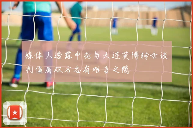 媒体人透露申花与大连英博转会谈判僵局双方各有难言之隐