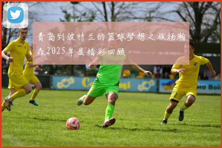 青岛到波特兰的篮球梦想之旅杨瀚森2025年度精彩回顾