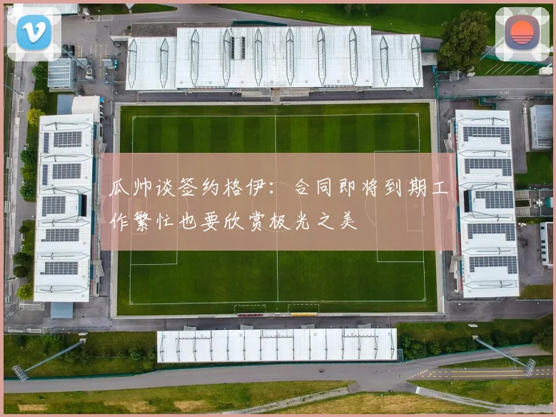 瓜帅谈签约格伊：合同即将到期工作繁忙也要欣赏极光之美