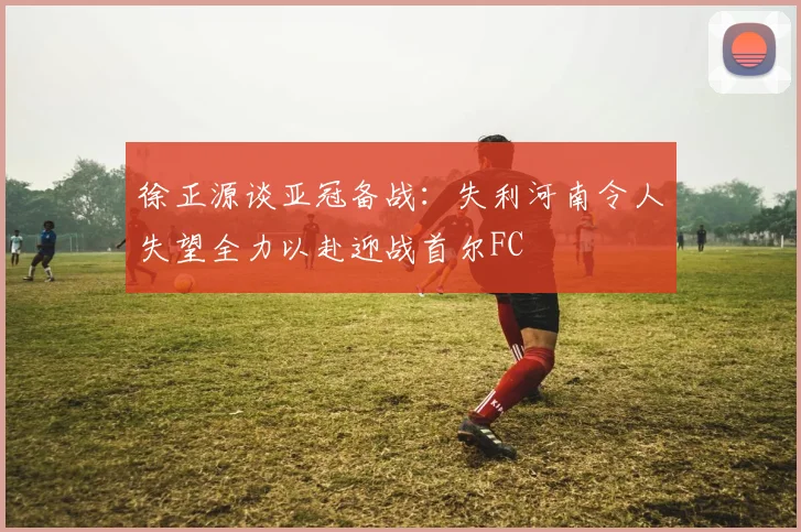 徐正源谈亚冠备战：失利河南令人失望全力以赴迎战首尔FC