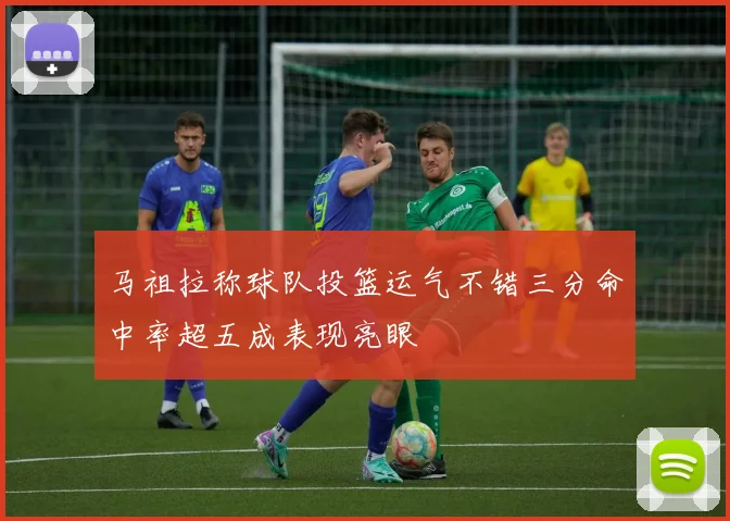 马祖拉称球队投篮运气不错三分命中率超五成表现亮眼