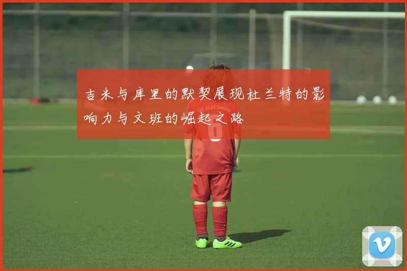 吉米与库里的默契展现杜兰特的影响力与文班的崛起之路
