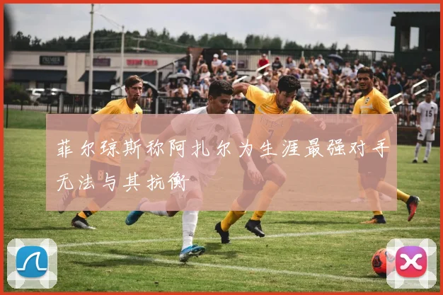 菲尔琼斯称阿扎尔为生涯最强对手无法与其抗衡