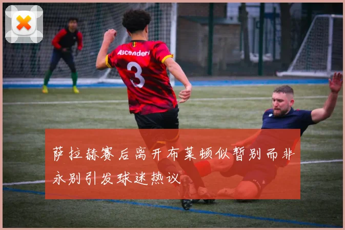 萨拉赫赛后离开布莱顿似暂别而非永别引发球迷热议