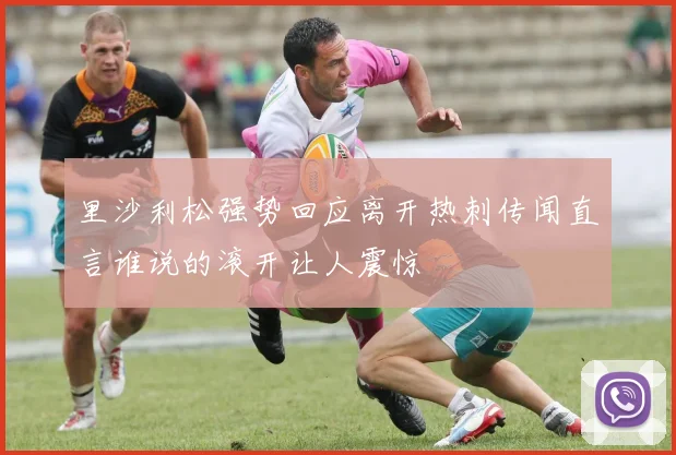 里沙利松强势回应离开热刺传闻直言谁说的滚开让人震惊