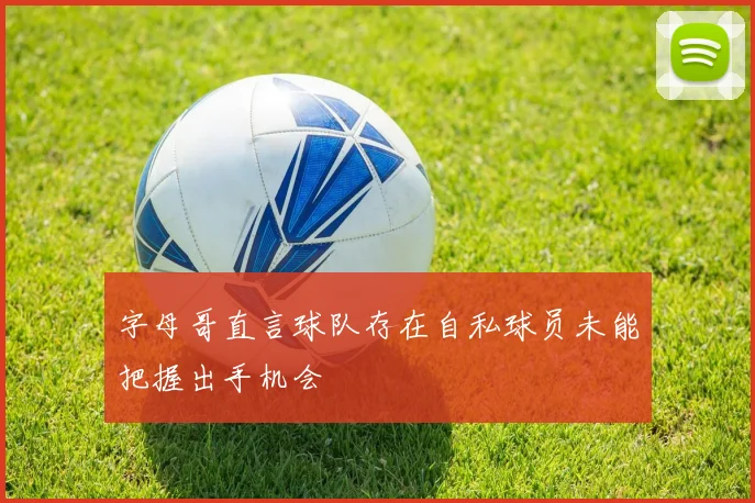 字母哥直言球队存在自私球员未能把握出手机会