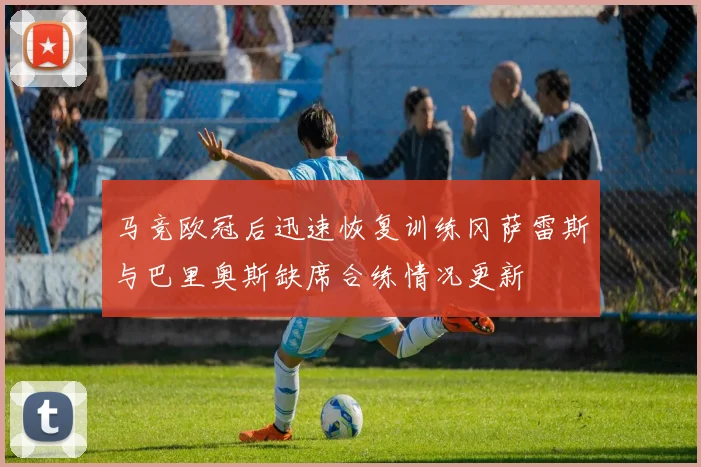 马竞欧冠后迅速恢复训练冈萨雷斯与巴里奥斯缺席合练情况更新