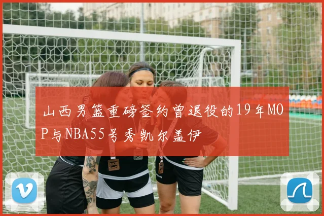 山西男篮重磅签约曾退役的19年MOP与NBA55号秀凯尔盖伊