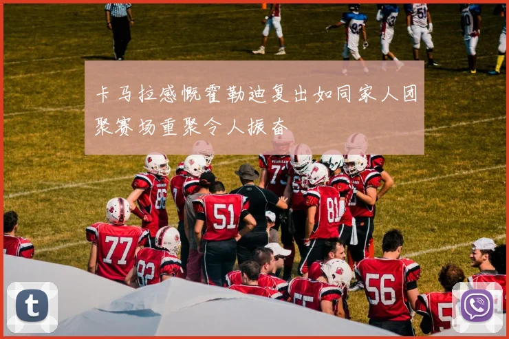 卡马拉感慨霍勒迪复出如同家人团聚赛场重聚令人振奋
