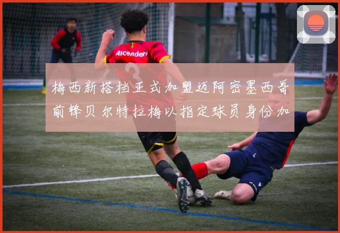 梅西新搭档正式加盟迈阿密墨西哥前锋贝尔特拉梅以指定球员身份加盟