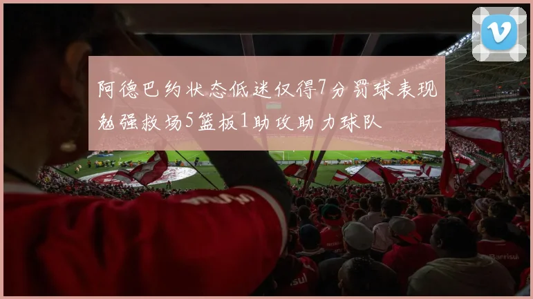 阿德巴约状态低迷仅得7分罚球表现勉强救场5篮板1助攻助力球队