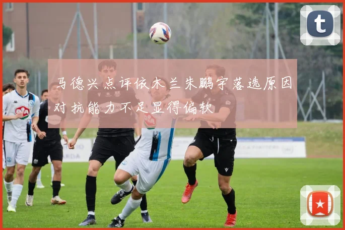 马德兴点评依木兰朱鹏宇落选原因对抗能力不足显得偏软