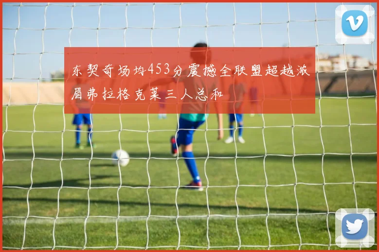 东契奇场均453分震撼全联盟超越浓眉弗拉格克莱三人总和